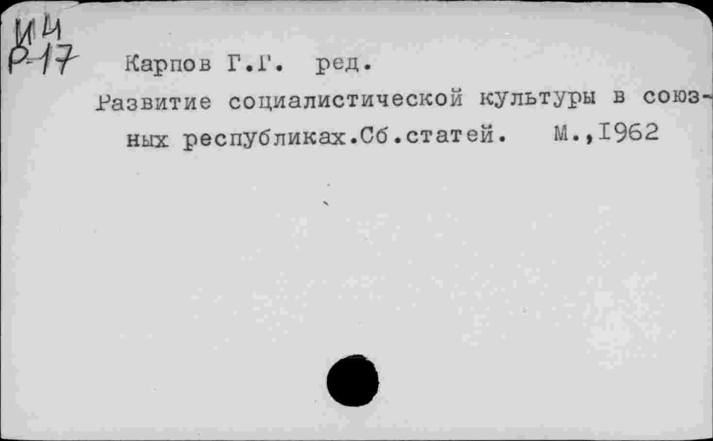 ﻿№
Карпов Г.Г. ред.
Развитие социалистической культуры в союз них республиках.Сб.статей.	М.,1962